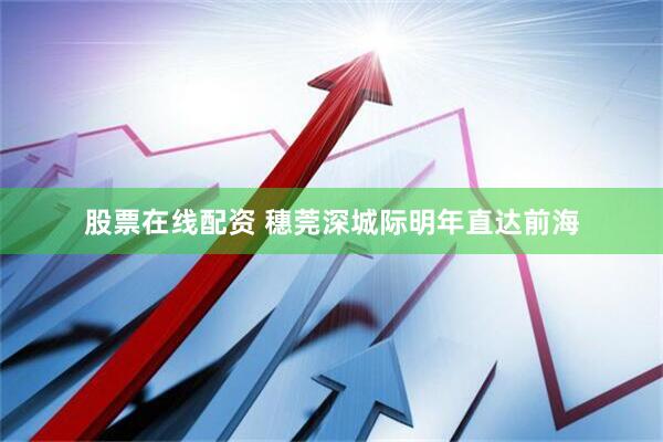 股票在线配资 穗莞深城际明年直达前海