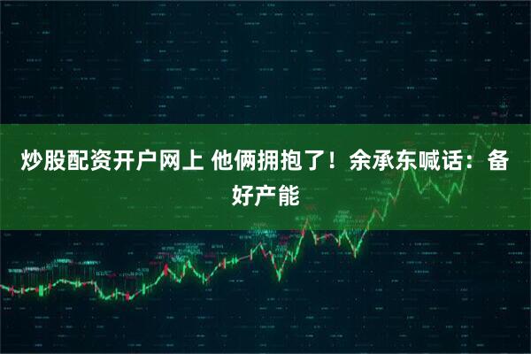 炒股配资开户网上 他俩拥抱了！余承东喊话：备好产能