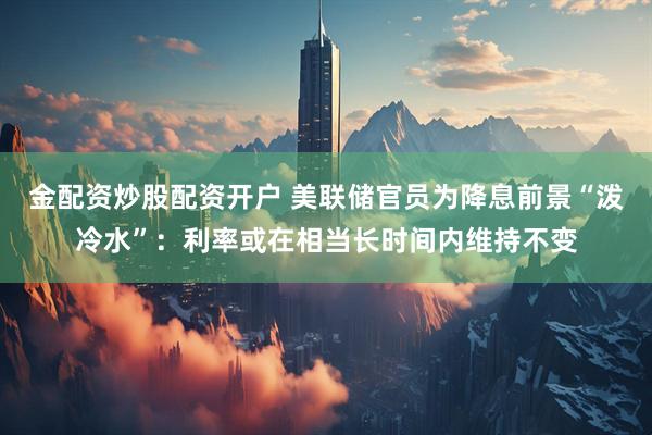 金配资炒股配资开户 美联储官员为降息前景“泼冷水”：利率或在相当长时间内维持不变