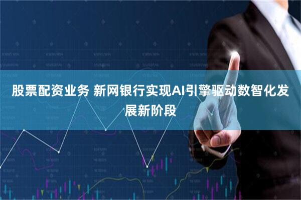 股票配资业务 新网银行实现AI引擎驱动数智化发展新阶段