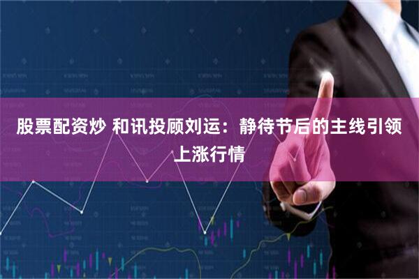 股票配资炒 和讯投顾刘运：静待节后的主线引领上涨行情