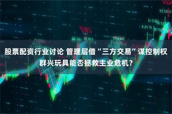股票配资行业讨论 管理层借“三方交易”谋控制权群兴玩具能否拯救主业危机？