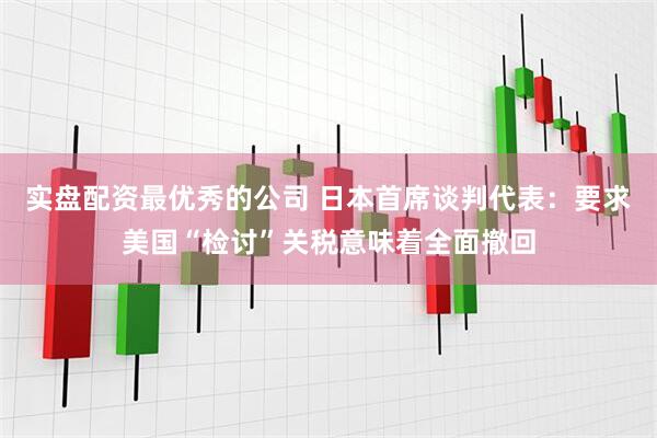 实盘配资最优秀的公司 日本首席谈判代表：要求美国“检讨”关税意味着全面撤回