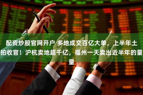 配资炒股官网开户 多地成交百亿大单，上半年土拍收官！沪杭卖地超千亿，福州一天卖出近半年的量