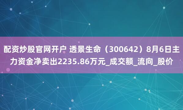 配资炒股官网开户 透景生命（300642）8月6日主力资金净卖出2235.86万元_成交额_流向_股价