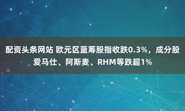 配资头条网站 欧元区蓝筹股指收跌0.3%，成分股爱马仕、阿斯麦、RHM等跌超1%