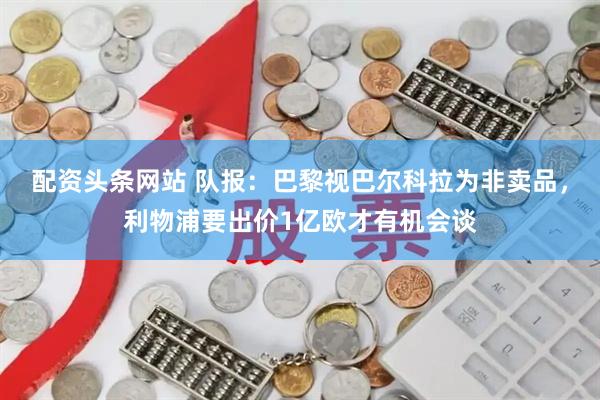 配资头条网站 队报：巴黎视巴尔科拉为非卖品，利物浦要出价1亿欧才有机会谈