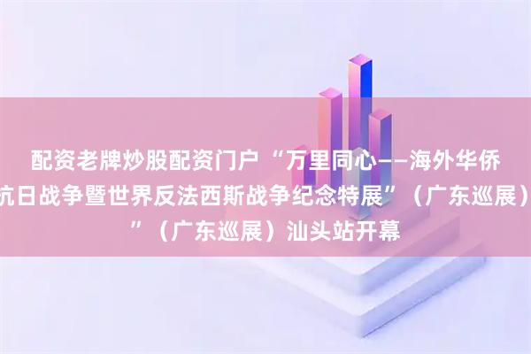 配资老牌炒股配资门户 “万里同心——海外华侨与中国人民抗日战争暨世界反法西斯战争纪念特展”（广东巡展）汕头站开幕