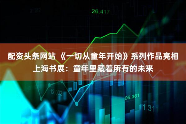 配资头条网站 《一切从童年开始》系列作品亮相上海书展：童年里藏着所有的未来