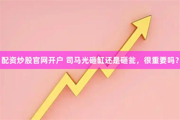 配资炒股官网开户 司马光砸缸还是砸瓮，很重要吗？