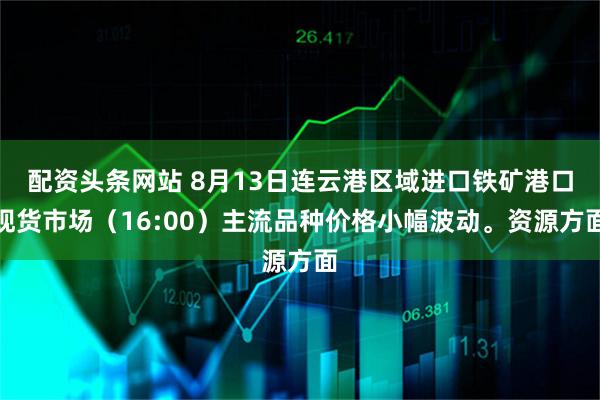 配资头条网站 8月13日连云港区域进口铁矿港口现货市场（16:00）主流品种价格小幅波动。资源方面