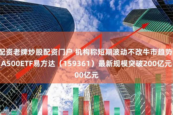 配资老牌炒股配资门户 机构称短期波动不改牛市趋势，A500ETF易方达（159361）最新规模突破200亿元