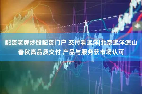 配资老牌炒股配资门户 交付看远洋|北京远洋源山春秋高品质交付 产品与服务获市场认可