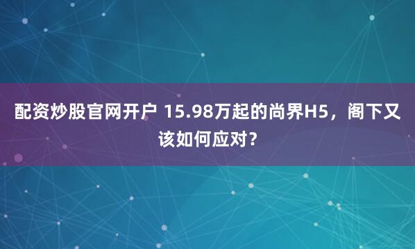 配资炒股官网开户 15.98万起的尚界H5，阁下又该如何应对？