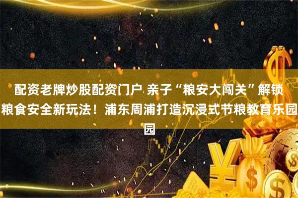 配资老牌炒股配资门户 亲子“粮安大闯关”解锁粮食安全新玩法！浦东周浦打造沉浸式节粮教育乐园