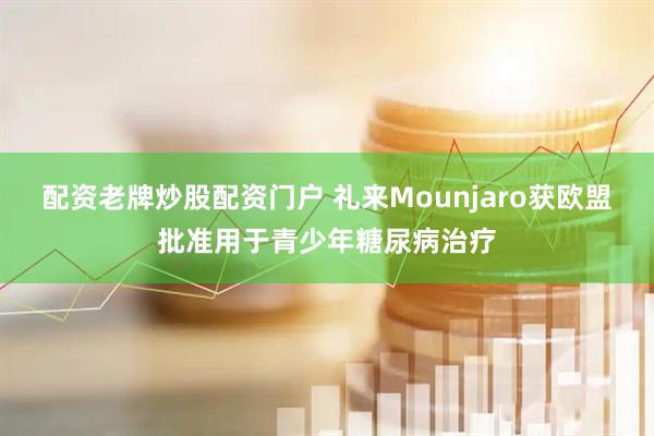 配资老牌炒股配资门户 礼来Mounjaro获欧盟批准用于青少年糖尿病治疗
