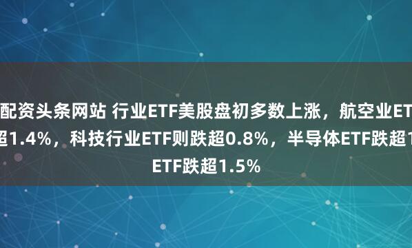 配资头条网站 行业ETF美股盘初多数上涨，航空业ETF涨超1.4%，科技行业ETF则跌超0.8%，半导体ETF跌超1.5%