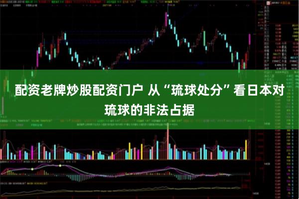 配资老牌炒股配资门户 从“琉球处分”看日本对琉球的非法占据