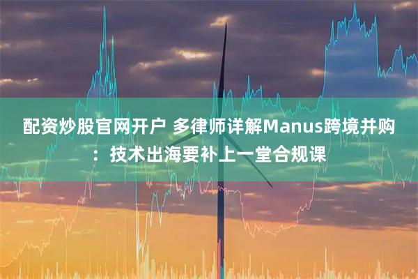 配资炒股官网开户 多律师详解Manus跨境并购：技术出海要补上一堂合规课