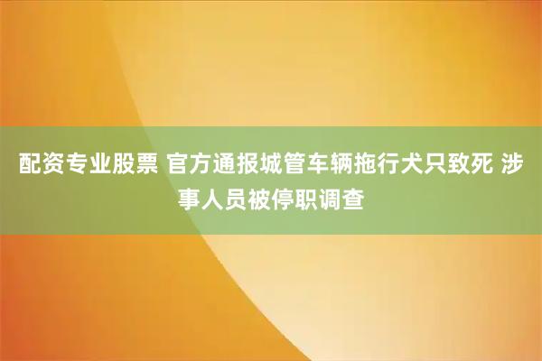 配资专业股票 官方通报城管车辆拖行犬只致死 涉事人员被停职调查