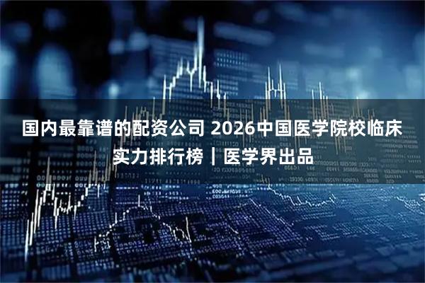国内最靠谱的配资公司 2026中国医学院校临床实力排行榜｜医学界出品