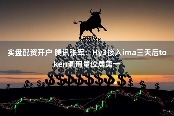 实盘配资开户 腾讯张军：Hy3接入ima三天后token调用量位居第一