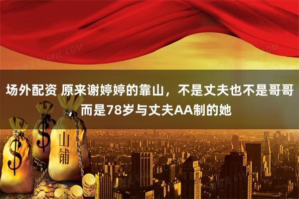 场外配资 原来谢婷婷的靠山，不是丈夫也不是哥哥，而是78岁与丈夫AA制的她