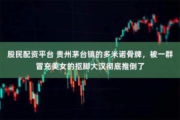 股民配资平台 贵州茅台镇的多米诺骨牌，被一群冒充美女的抠脚大汉彻底推倒了