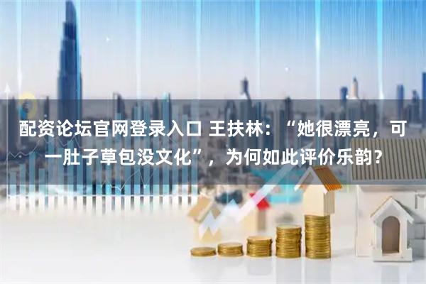 配资论坛官网登录入口 王扶林：“她很漂亮，可一肚子草包没文化”，为何如此评价乐韵？