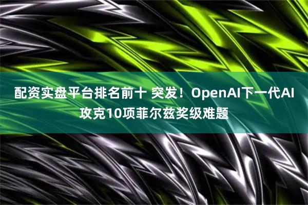配资实盘平台排名前十 突发！OpenAI下一代AI攻克10项菲尔兹奖级难题