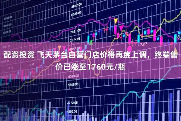 配资投资 飞天茅台自营门店价格再度上调，终端售价已涨至1760元/瓶