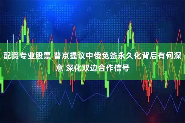 配资专业股票 普京提议中俄免签永久化背后有何深意 深化双边合作信号