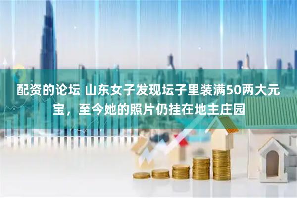 配资的论坛 山东女子发现坛子里装满50两大元宝，至今她的照片仍挂在地主庄园