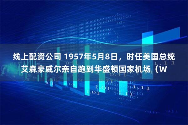 线上配资公司 1957年5月8日，时任美国总统艾森豪威尔亲自跑到华盛顿国家机场（W